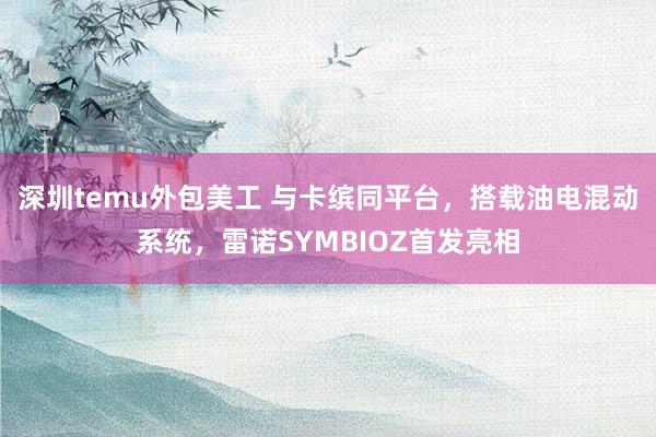 深圳temu外包美工 与卡缤同平台，搭载油电混动系统，雷诺SYMBIOZ首发亮相