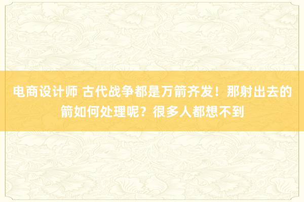 电商设计师 古代战争都是万箭齐发！那射出去的箭如何处理呢？很多人都想不到