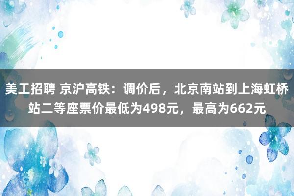 美工招聘 京沪高铁：调价后，北京南站到上海虹桥站二等座票价最低为498元，最高为662元